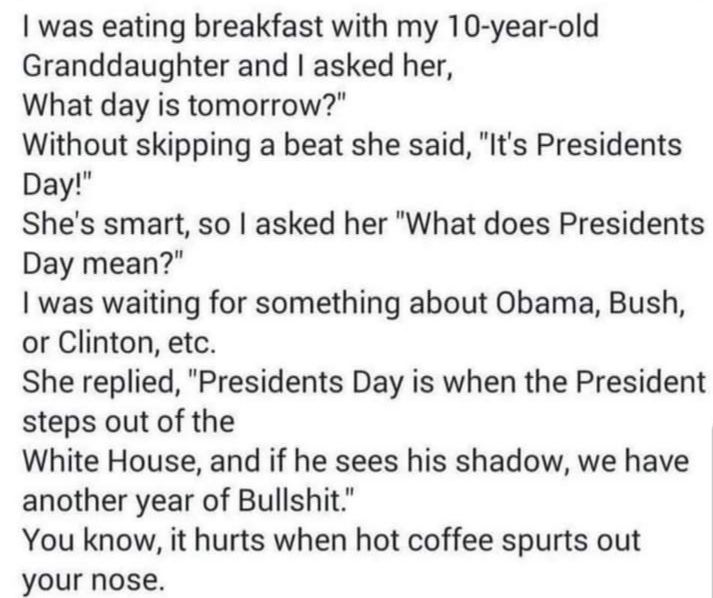 was eating breakfast with my 10 year old Granddaughter and asked her What day is tomorrow Without skipping a beat she said Its Presidents Day Shes smart so asked her What does Presidents Day mean was waiting for something about Obama Bush or Clinton etc She replied Presidents Day is when the President steps out of the White House and if he sees his shadow we have another year of Bullshit You know 