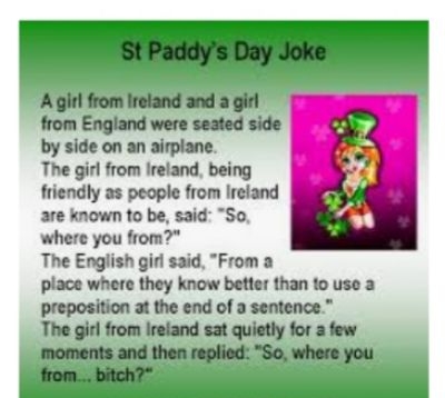 StPaddys Day Joke Agil from Ireland and a girl from England were seated side by side on an airplane The girl from Ireland being friendly as people from Ireland are known to be said So where you from The English gid said From a place where they know better than o use a preposition at the end of a sentence The girl from Ireland sat quietly for a few moments and then replied So where you from bitch