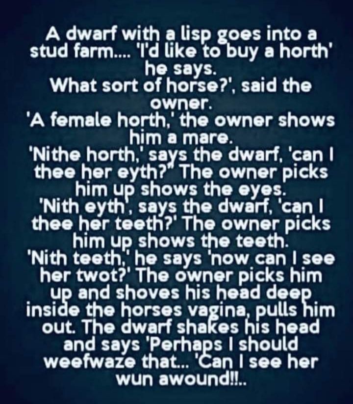 A dwarf with a lisp goes into a stud farm ld like to buy a horth he says What sort of horse said the owner A female horth the owner shows him a mare Nithe horth says the dwarf can thee her eyth The owner picks him up shows the eyes Nith eyth says the dwarf can thee her teeth The owner picks R LY LR G TR T Nith teeth he says now can see her twot The owner picks him up and shoves his head doog insid