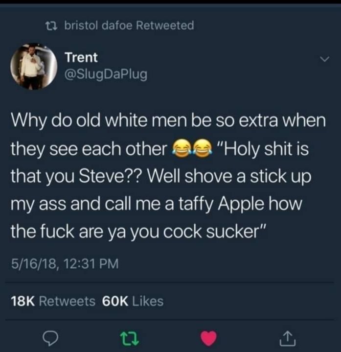 1 bristol dafoe Retweeted gglrtlthaPlug Why do old white men be so extra when they see each other Holy shitis that you Steve Well shove a stick up my ass and call me a taffy Apple how the fuck are ya you cock sucker 51618 1231 PM 18K Retweets 60K Likes 0 L