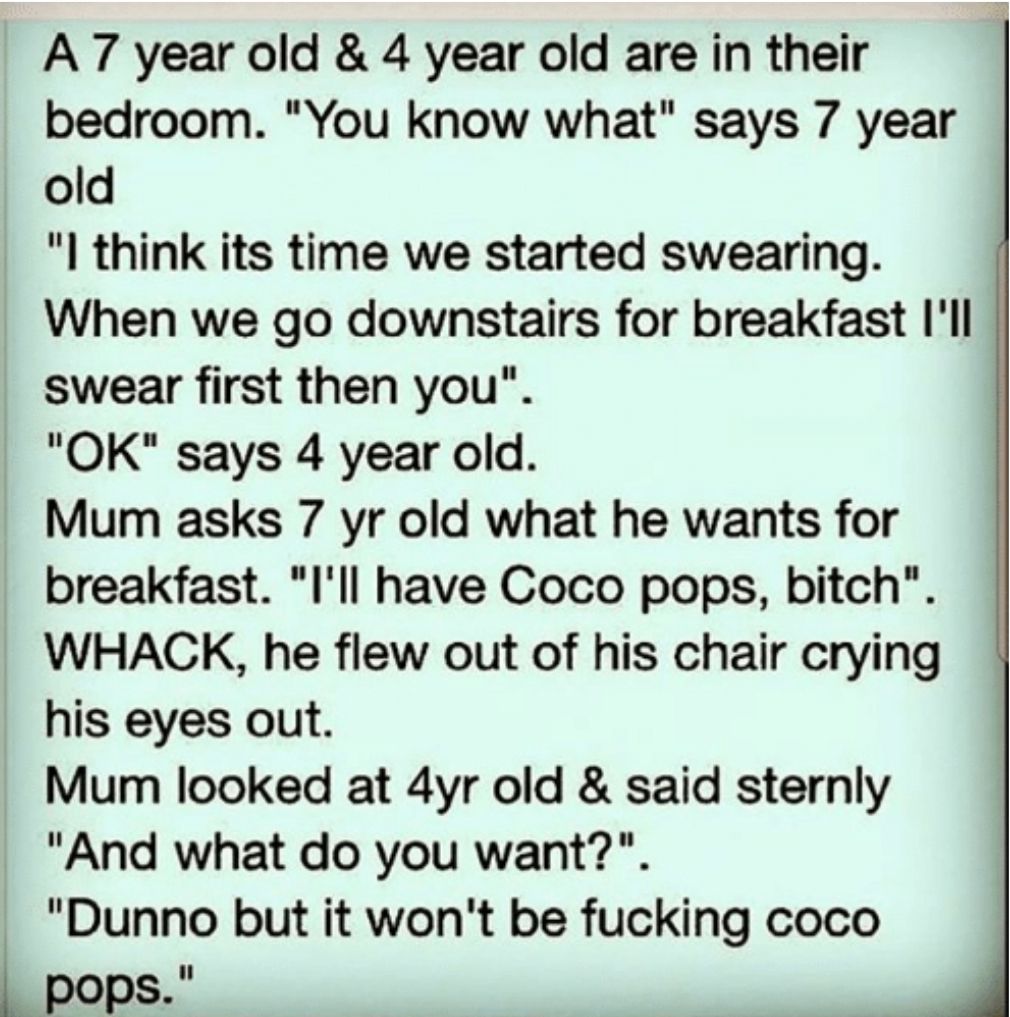 A 7 year old 4 year old are in their bedroom You know what says 7 year old I think its time we started swearing When we go downstairs for breakfast Ill swear first then you OK says 4 year old Mum asks 7 yr old what he wants for breakfast Ill have Coco pops bitch WHACK he flew out of his chair crying his eyes out Mum looked at 4yr old said sternly And what do you want Dunno but it wont be fucking c