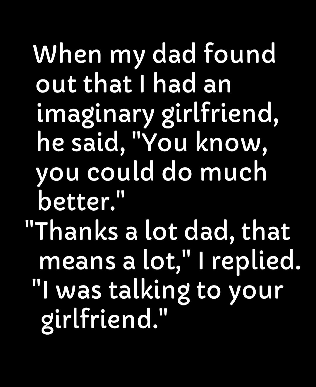 When my dad found out that had an imaginary girlfriend he said You know you could do much better Thanks a lot dad that A EVI Y o Ml NgTo ITTe B I was talking to your dirlfriend