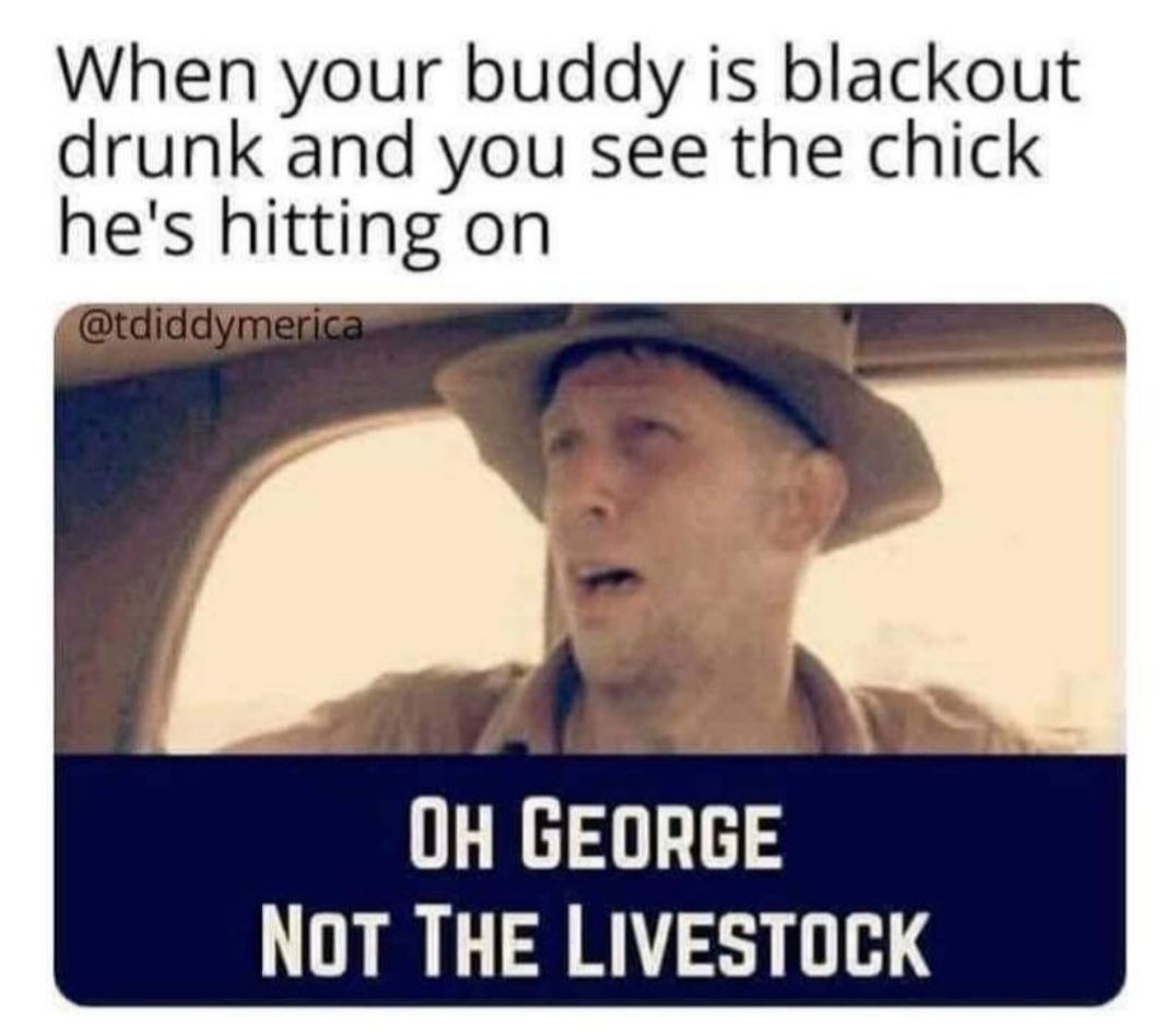 When your buddy is blackout drunk and you see the chick hes hitting on i OH GEORGE NOT THE LIVESTOCK