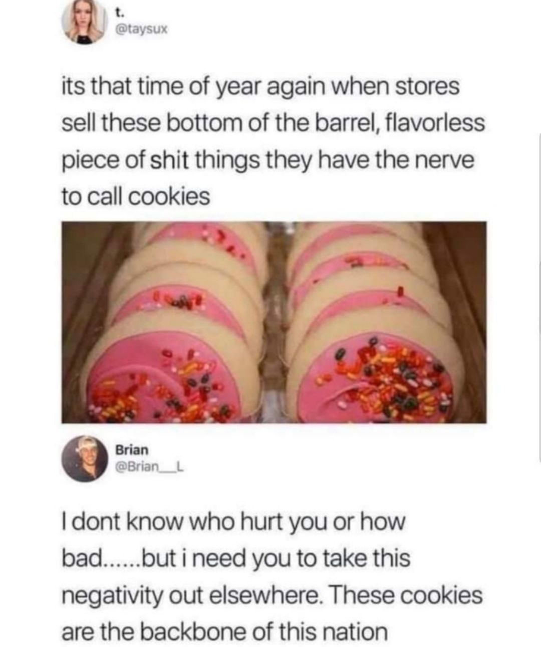 t taysux its that time of year again when stores sell these bottom of the barrel flavorless piece of shit things they have the nerve to call cookies dont know who hurt you or how badbut i need you to take this negativity out elsewhere These cookies are the backbone of this nation