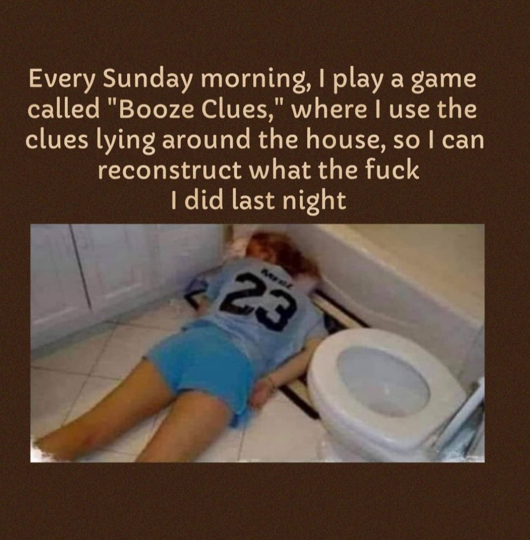 Every Sunday morning play a game called Booze Clues where use the clues lying around the house so can reconstruct what the fuck did last night