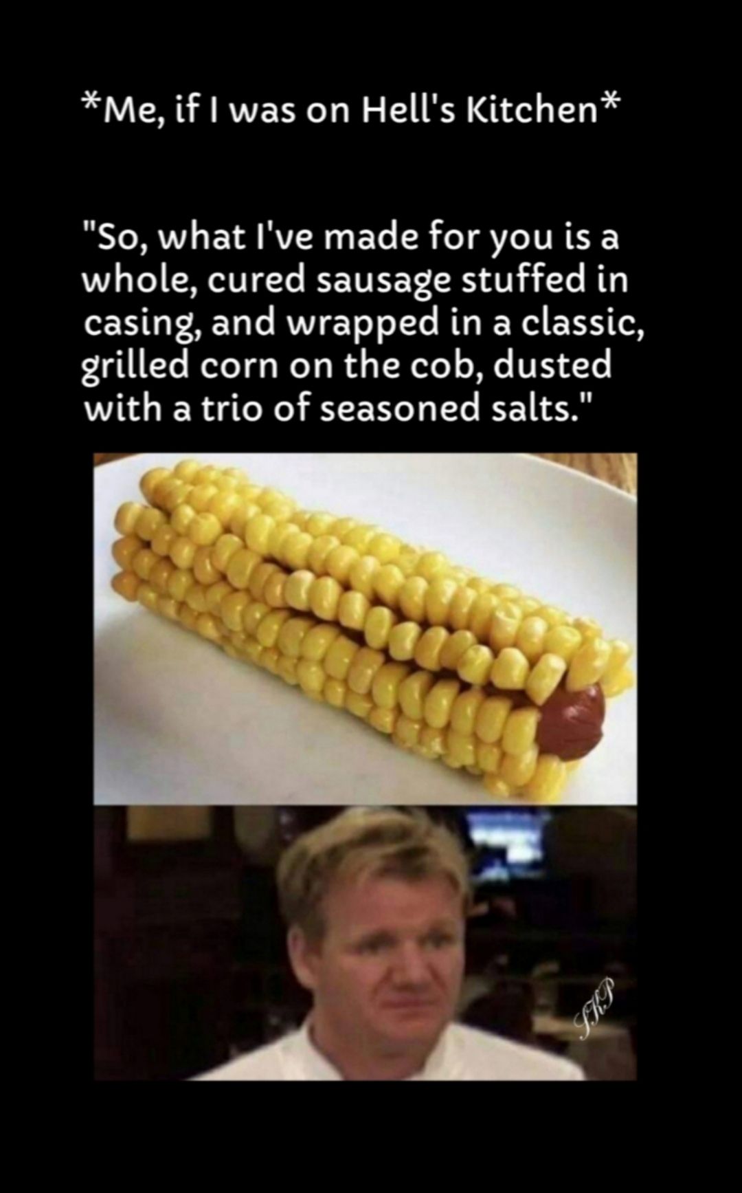 Me if was on Hells Kitchen So what Ive made for you is a whole cured sausage stuffed in T FAET T RV YeT oTe BT I W EXITCN grilled corn on the cob dusted with a trio of seasoned salts