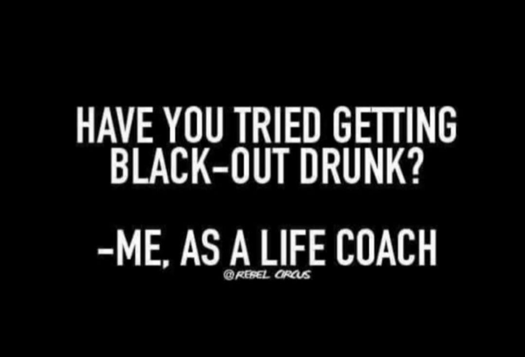 HAVE YOU TRIED GETTING BLACK OUT DRUNK ME AS A LIFE COACH