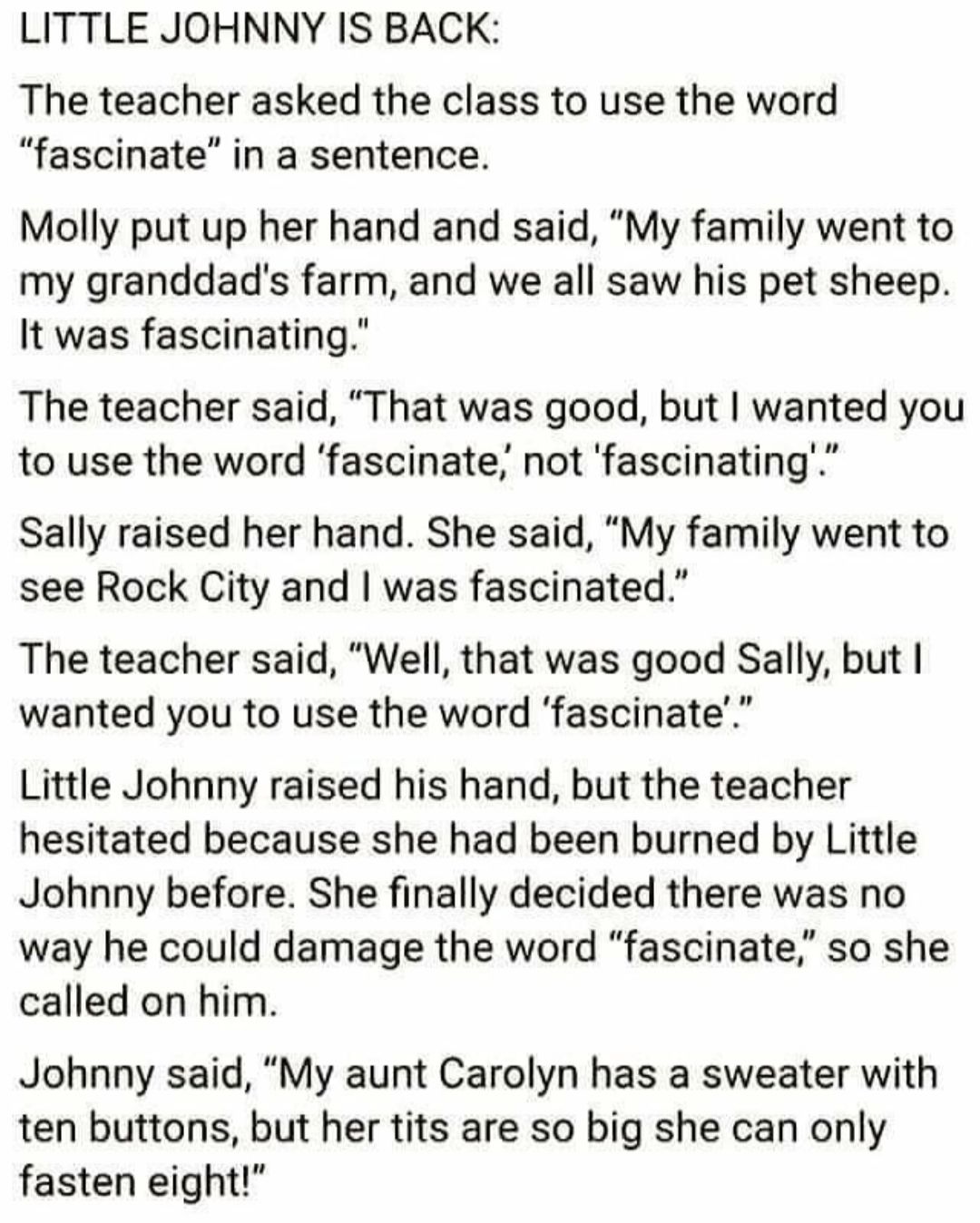 LITTLE JOHNNY IS BACK The teacher asked the class to use the word fascinate in a sentence Molly put up her hand and said My family went to my granddads farm and we all saw his pet sheep It was fascinating The teacher said That was good but wanted you rn to use the word fascinate not fascinating Sally raised her hand She said My family went to see Rock City and was fascinated The teacher said Well 