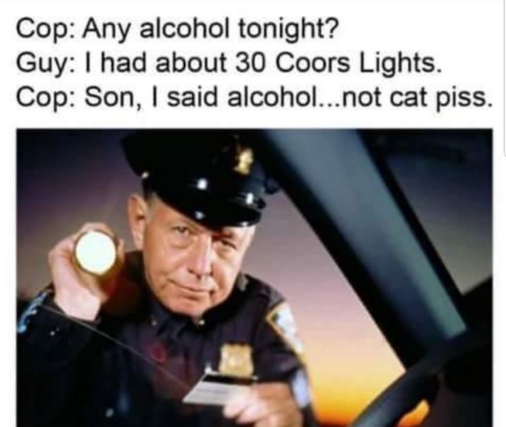 Cop Any alcohol tonight Guy had about 30 Coors Lights Cop Son said alcoholnot cat piss