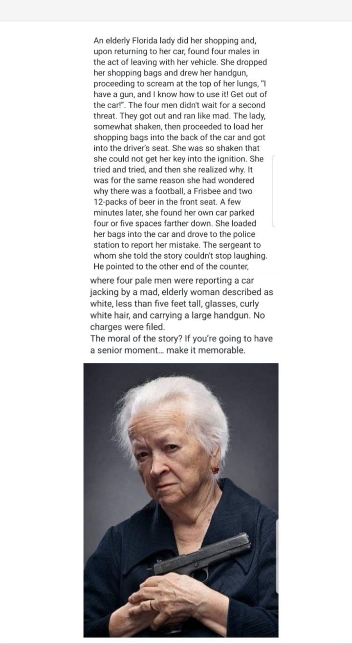 An elderly Florida lady did her shopping and upon returning to her car found four males in the act of leaving with her vehicle She dropped her shopping bags and drew her handgun proceeding to scream at the top of her lungs have a gun and know how to use it Get out of the cart The four men didn wait for a second threat They got out and ran like mad The lay Somewhat shaken then proceeded 10 oad her 