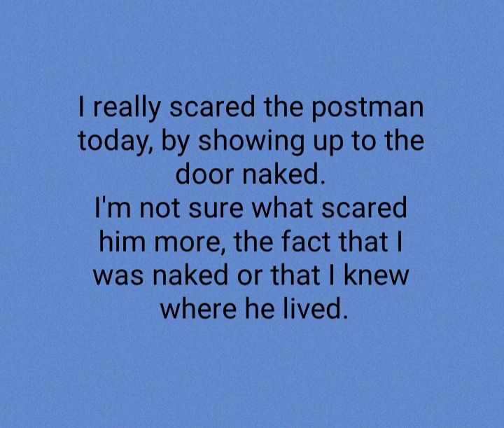 really scared the postman today by showing up to the door naked Im not sure what scared him more the fact that was naked or that knew where he lived