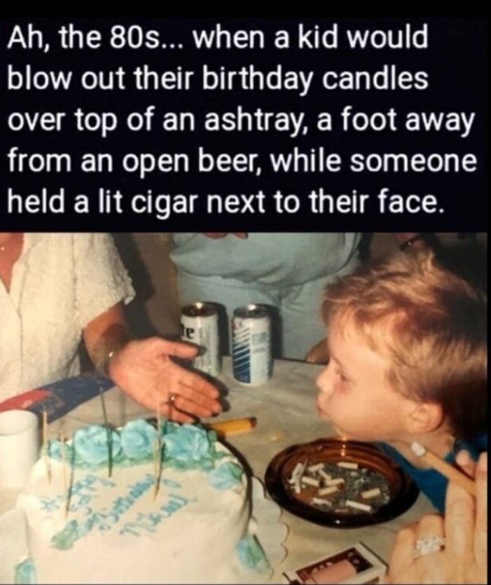 Ah the 80s when a kid would blow out their birthday candles AERC EDER NEAR ol EE from an open beer while someone held a lit cigar next to their face