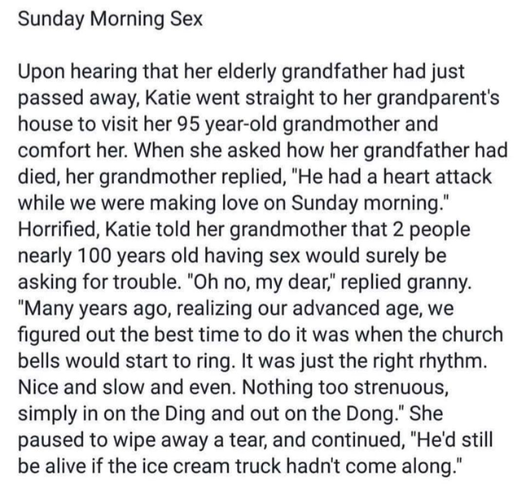 Sunday Morning Sex Upon hearing that her elderly grandfather had just passed away Katie went straight to her grandparents house to visit her 95 year old grandmother and comfort her When she asked how her grandfather had died her grandmother replied He had a heart attack while we were making love on Sunday morning Horrified Katie told her grandmother that 2 people nearly 100 years old having sex wo