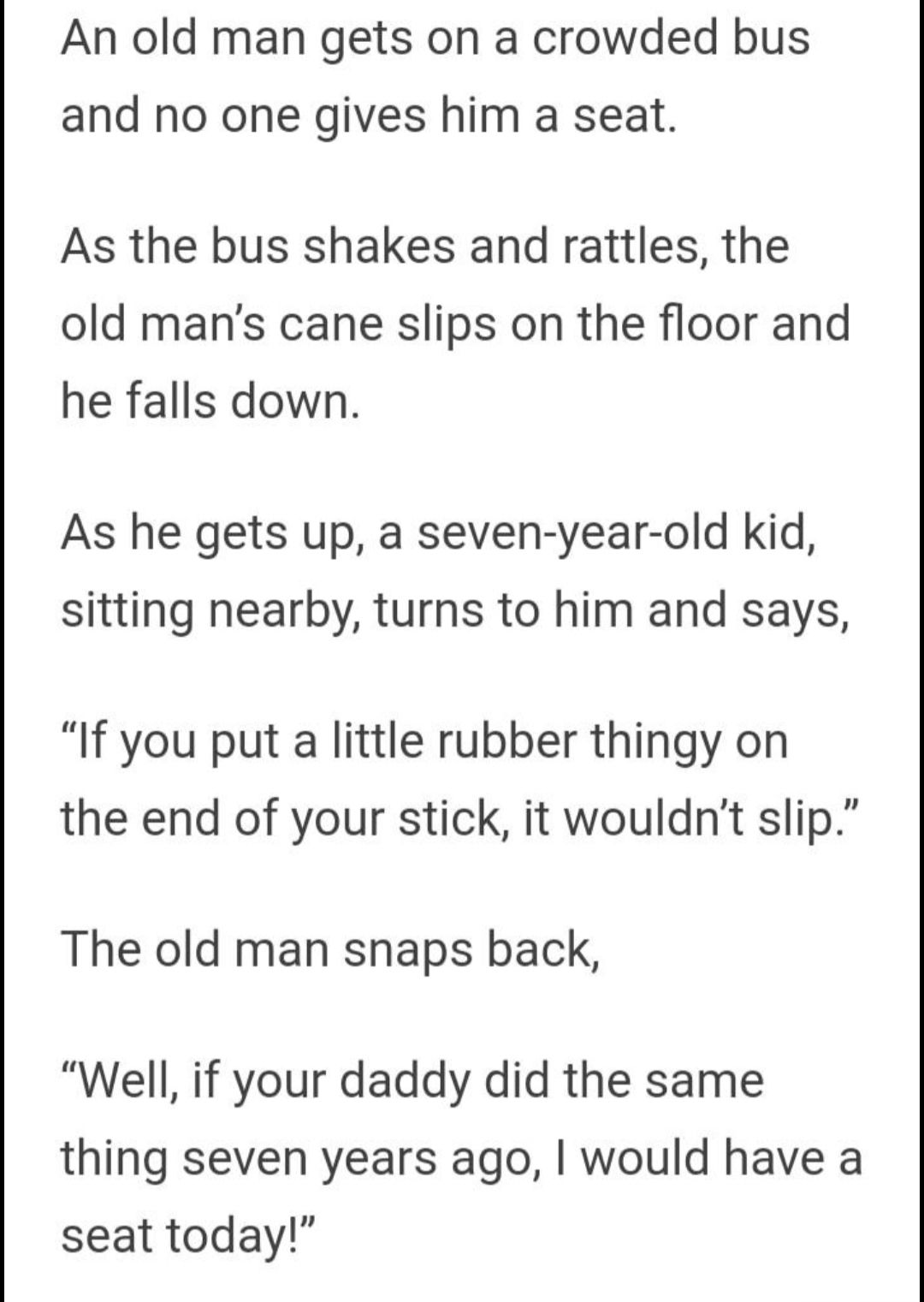 An old man gets on a crowded bus and no one gives him a seat As the bus shakes and rattles the old mans cane slips on the floor and he falls down As he gets up a seven year old kid sitting nearby turns to him and says If you put a little rubber thingy on the end of your stick it wouldnt slip The old man snaps back Well if your daddy did the same thing seven years ago would have a seat today