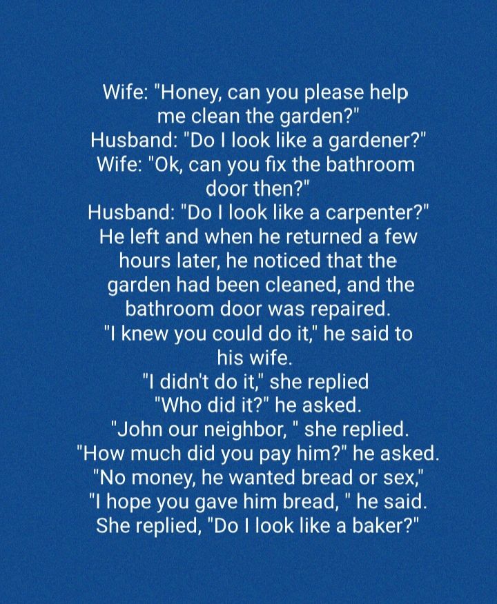 Wife Honey can you please help me clean the garden Husband Do look like a gardener Wife Ok can you fix the bathroom door then Husband Do look like a carpenter He left and when he returned a few hours later he noticed that the garden had been cleaned and the bathroom door was repaired B GIEYA eIV ReTe1V fo e o i A s TRY 1To o his wife e ITe o R N TS o TN T o TYe Who did it he asked BN o131 WeTUT s 