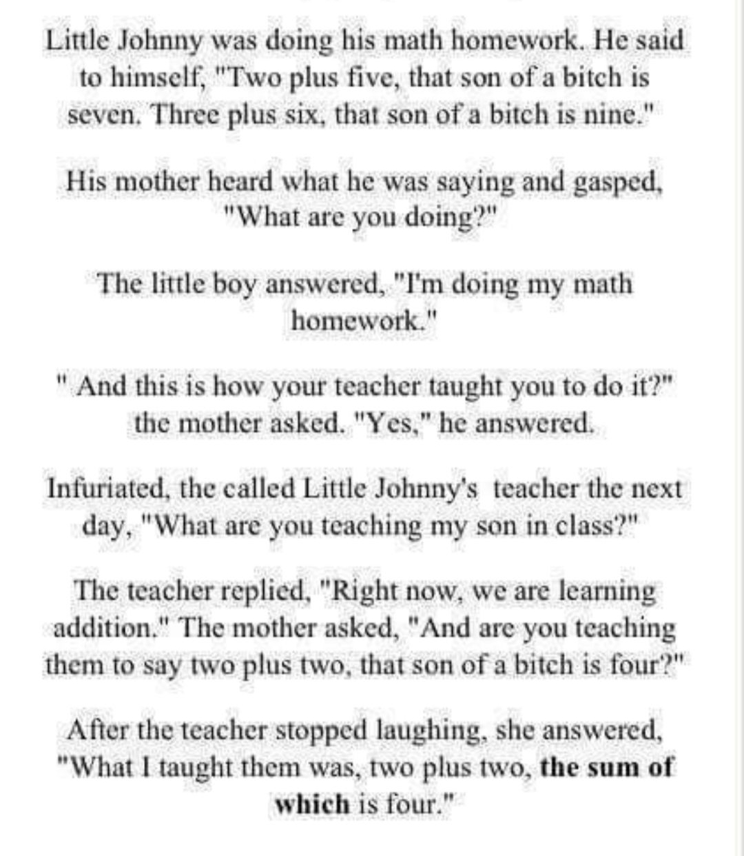 Little Johnny was doing his math homework He said to himself Two plus five that son of a bitch is seven Three plus six that son of a bitch is nine His mother heard what he was saying and gasped What are you doing The little boy answered Im doing my math homework And this is how your teacher taught you to do it the mother asked Yes he answered Infuriated the called Little Johnnys teacher the next d