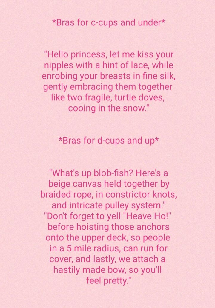 Bras for c cups and under Hello princess let me kiss your nipples with a hint of lace while enrobing your breasts in fine silk gently embracing them together like two fragile turtle doves cooing in the snow Bras for d cups and up Whats up blob fish Heres a beige canvas held together by braided rope in constrictor knots and intricate pulley system Dont forget to yell Heave Ho before hoisting those 