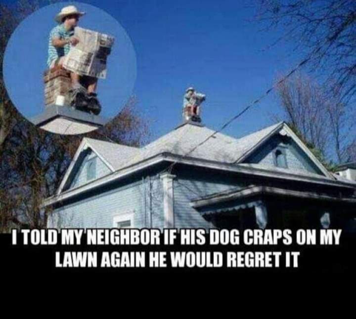 1 TOLD MY NEIGHBOR IF HIS DOG CRAPS ON MY LAWN AGAIN HE WOULD REGRET IT