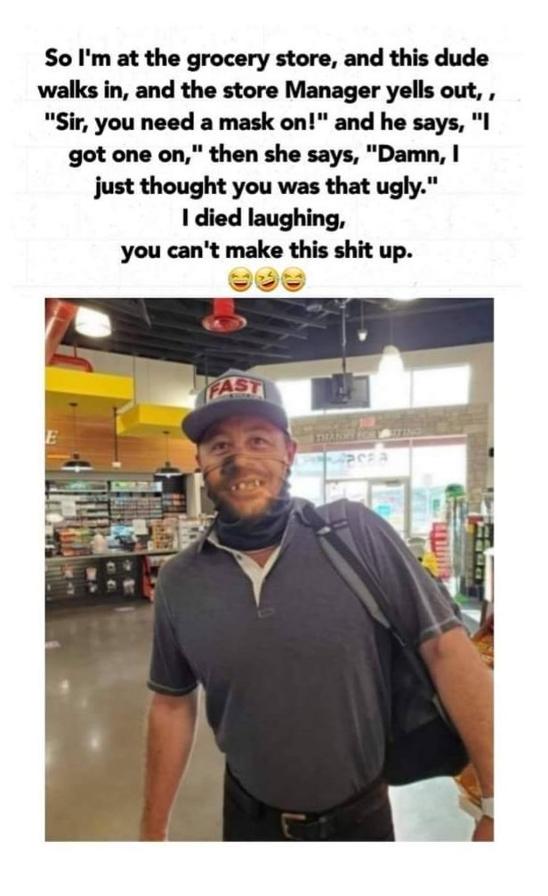 So Im at the grocery store and this dude walks in and the store Manager yells out Sir you need a mask on and he says I got one on then she says Damn just thought you was that ugly died laughing you cant make this shit up