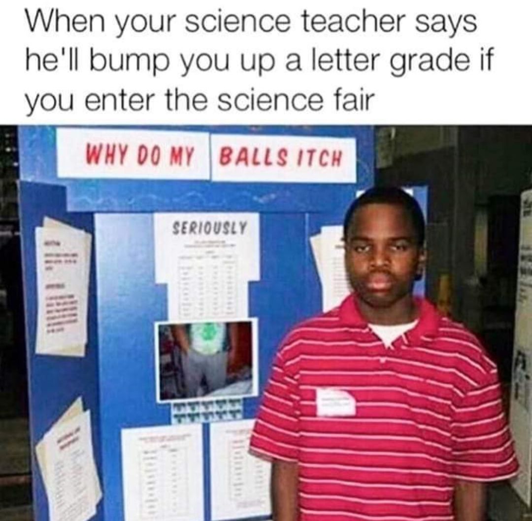 When your science teacher says hell bump you up a letter grade if you enter the science fair