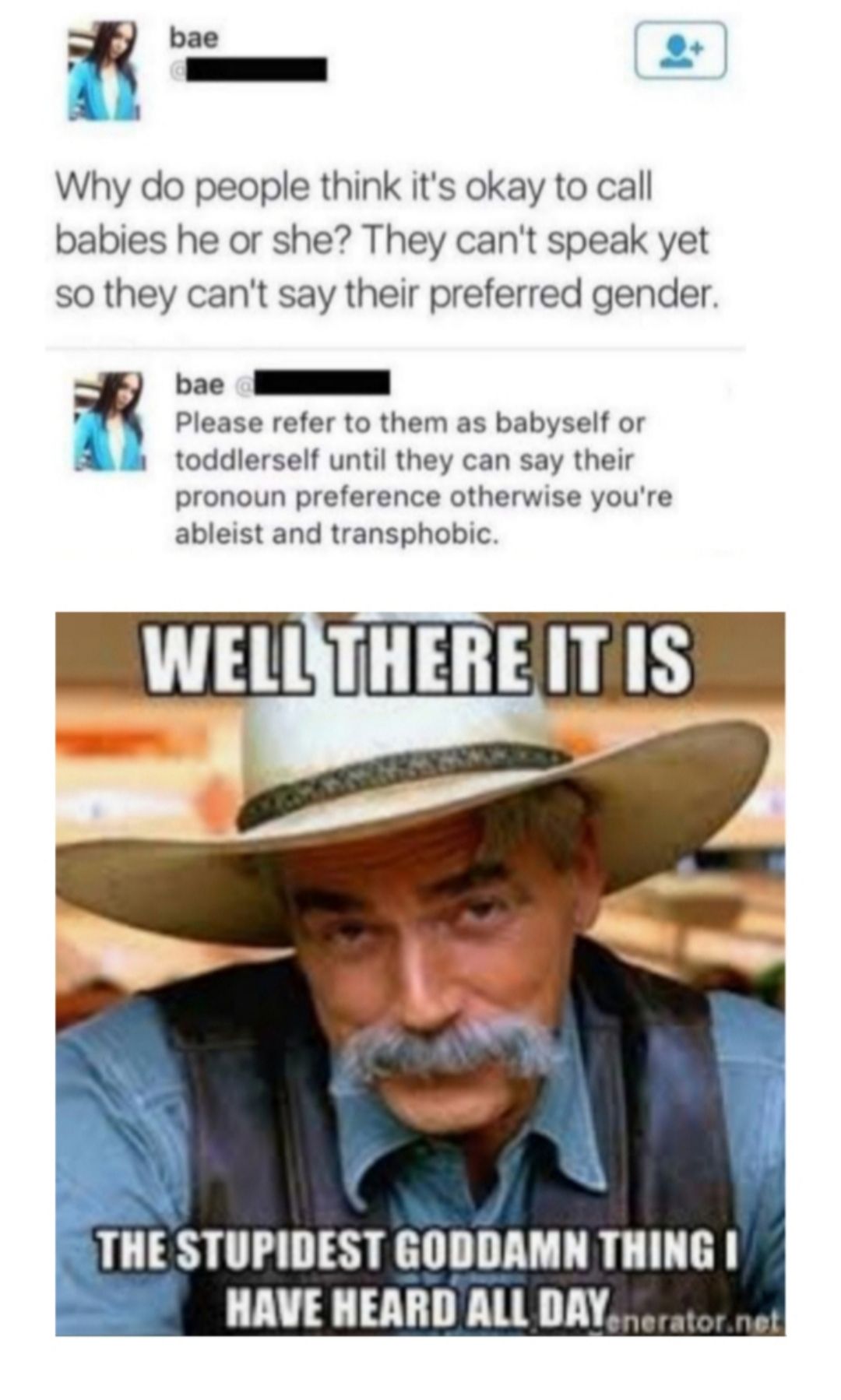 bae s Why do people think its okay to call babies he or she They cant speak yet so they cant say their preferred gender Hoc I Please refer to them as babyself or toddlerself until they can say their pronoun preference otherwise youre ableist and transphobic BT I 4 P THE STUPIDEST GODDAMN THING HAVE HEARD ALL DAY