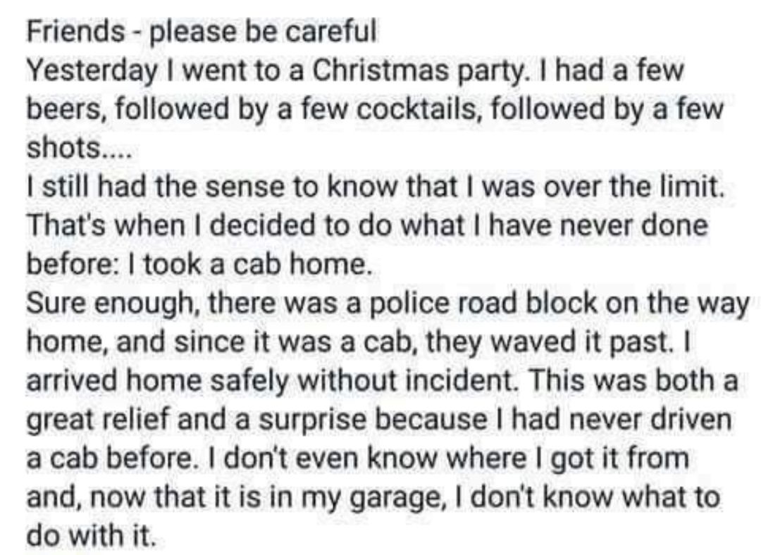 Friends please be careful Yesterday went to a Christmas party had a few beers followed by a few cocktails followed by a few shots still had the sense to know that was over the limit Thats when decided to do what have never done before took a cab home Sure enough there was a police road block on the way home and since it was a cab they waved it past arrived home safely without incident This was bot