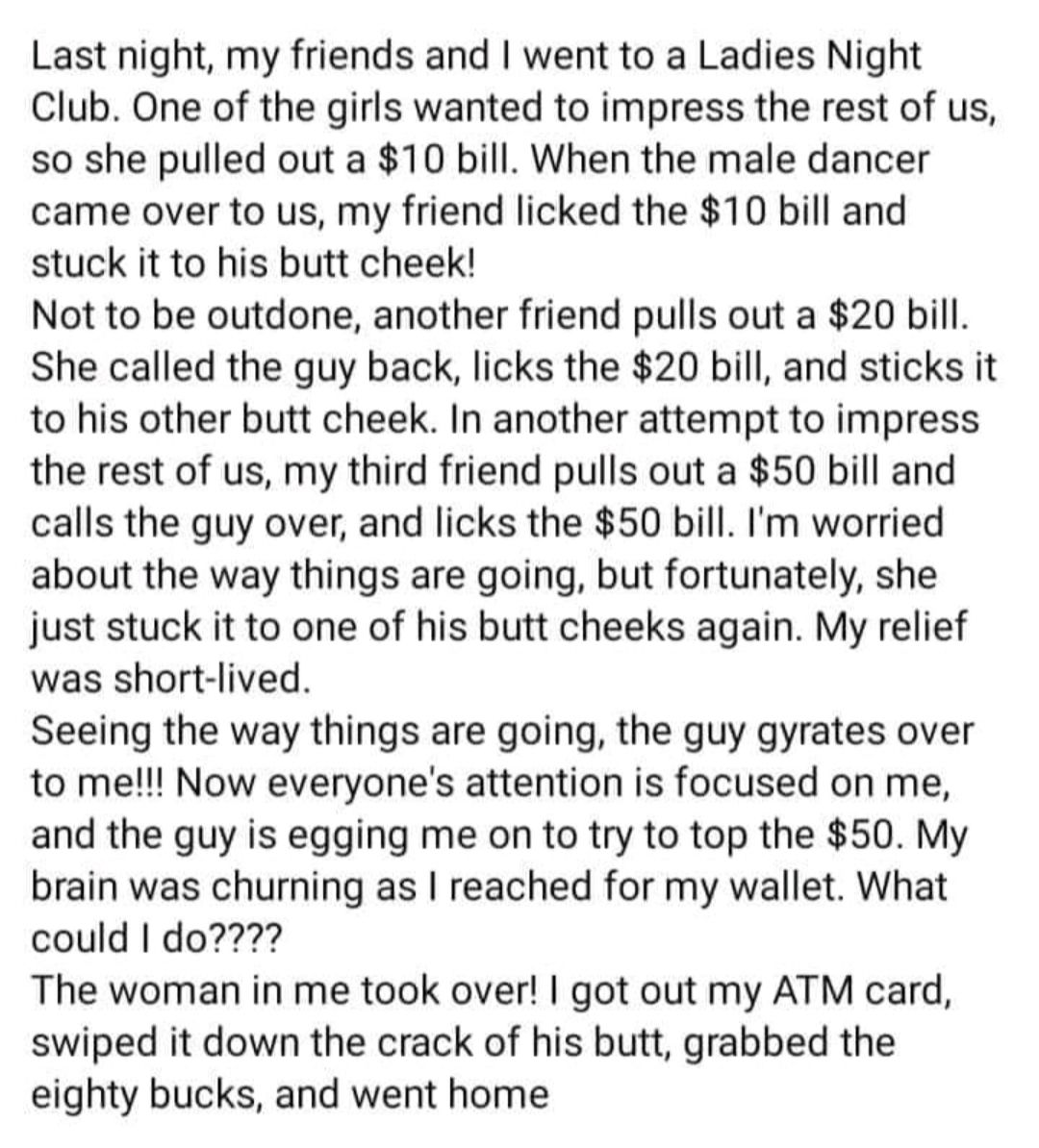 Last night my friends and went to a Ladies Night Club One of the girls wanted to impress the rest of us so she pulled out a 10 bill When the male dancer came over to us my friend licked the 10 bill and stuck it to his butt cheek Not to be outdone another friend pulls out a 20 bill She called the guy back licks the 20 bill and sticks it to his other butt cheek In another attempt to impress the rest