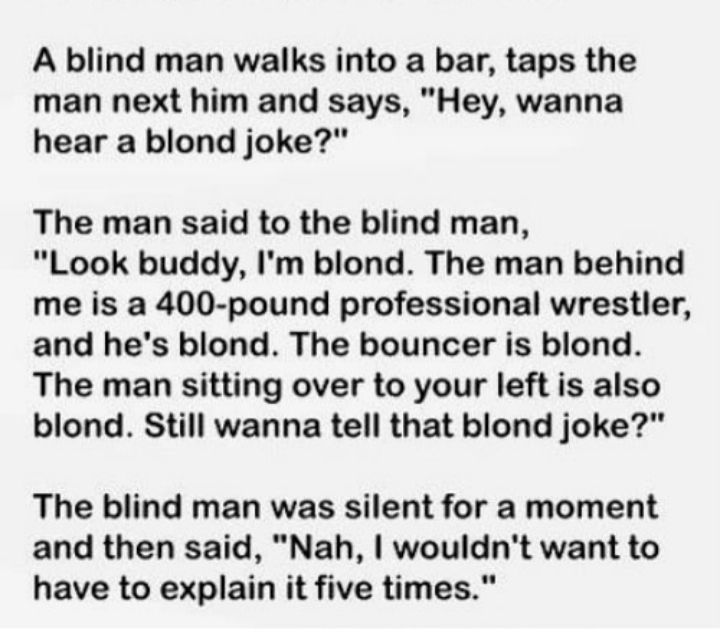 A blind man walks into a bar taps the man next him and says Hey wanna hear a blond joke The man said to the blind man Look buddy Im blond The man behind me is a 400 pound professional wrestler and hes blond The bouncer is blond The man sitting over to your left is also blond Still wanna tell that blond joke The blind man was silent for a moment and then said Nah wouldnt want to have to explain it 