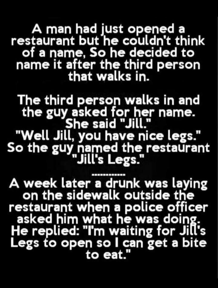 A man had just opened a restaurant but he couldnt think of a name So he decided to name it after the third person that walks in The third person walks in and the guy asked for her name LY T I Well Jill you have nice legs So the guy named the restaurant Jills Legs restaurant when a police officer asked him what he was doin R I R RV TAT T 16 Legs to open so can get a bite to eat