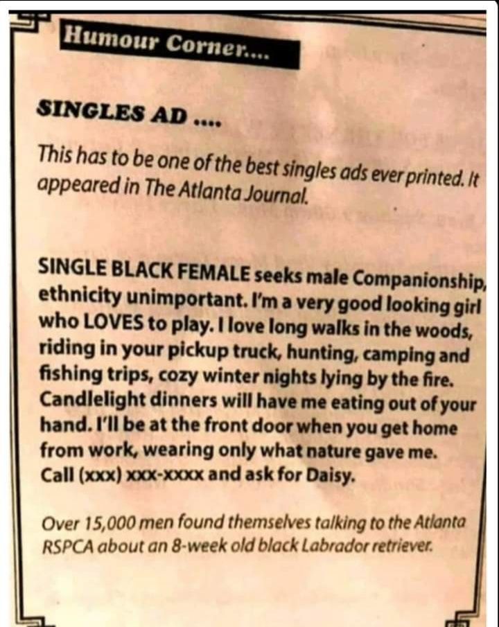 e r SINGLES AD This has to be one of the best singles ads ever printed It appeared in The Atlanta Journal 3 SINGLE BLACK FEMALE seeks male Companionship ethnicity unimportant Ima very good looking girl who LOVES to play love long walks in the woods riding in your pickup truck hunting camping and fishing trips cozy winter nights lying by the fire Candlelight dinners will have me eating out of your 