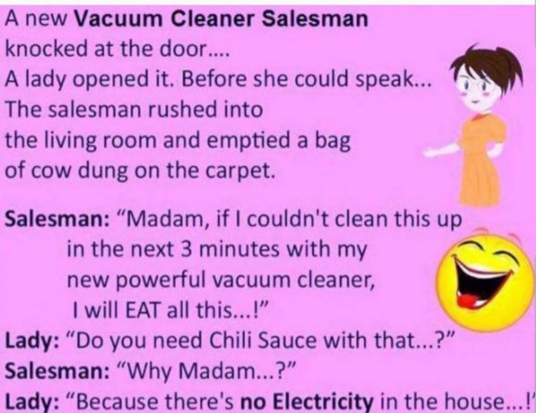 A new Vacuum Cleaner Salesman knocked at the door A lady opened it Before she could speak The salesman rushed into the living room and emptied a bag of cow dung on the carpet Salesman Madam if couldnt clean this up in the next 3 minutes with my new powerful vacuum cleaner will EAT all this Lady Do you need Chili Sauce with that Salesman Why Madam Lady Because theres no Electricity in the house