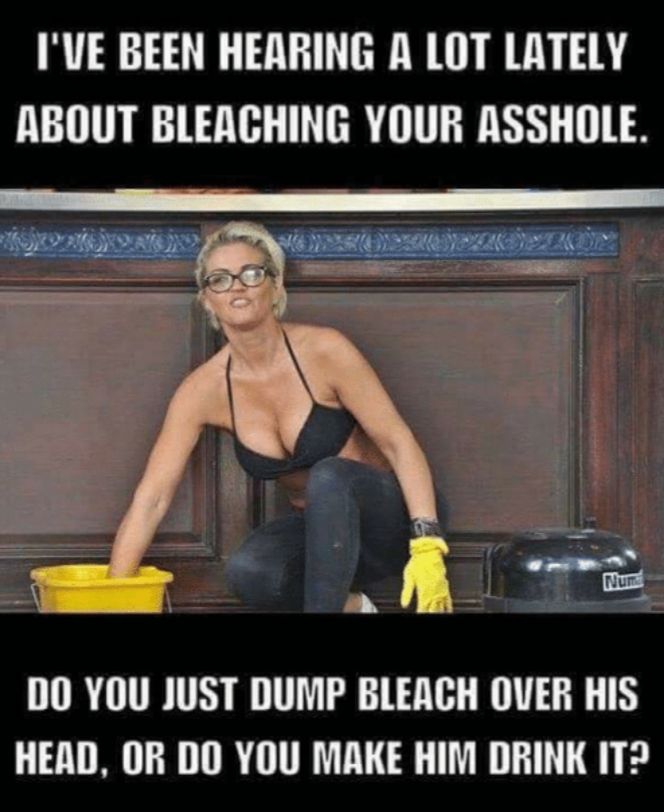 IVE BEEN HERRING A LOT LATELY ABOUT BLEACHING YOUR ASSHOLE DO YOU JUST DUMP BLEACH OVER HIS HEAD OR DO YOU MAKE HIM DRINK IT