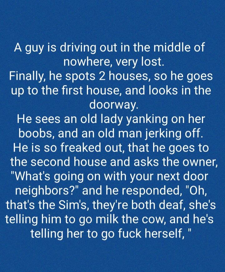 A guy is driving out in the middle of EEA Finally he spots 2 houses so he goes up to the first house and looks in the eIeIa EVA He sees an old lady yanking on her boobs and an old man jerking off He is so freaked out that he goes to the second house and asks the owner Whats going on with your next door neighbors and he responded Oh thats the Sims theyre both deaf shes telling him to go milk the co