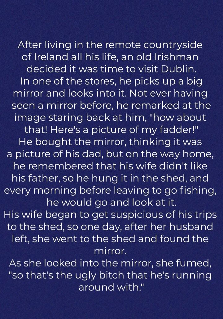 After living in the remote countryside of Ireland all his life an old Irishman elteilele RANE IR dlga ER GAVE AI BIV ol Io B In one of the stores he picks up a big mirror and looks into it Not ever having seen a mirror before he remarked at the image staring back at him how about that Heres a picture of my fadder He bought the mirror thinking it was EN eIeVNelil sTEHe Te Ml olUl fea Ru sTRVVE YA a