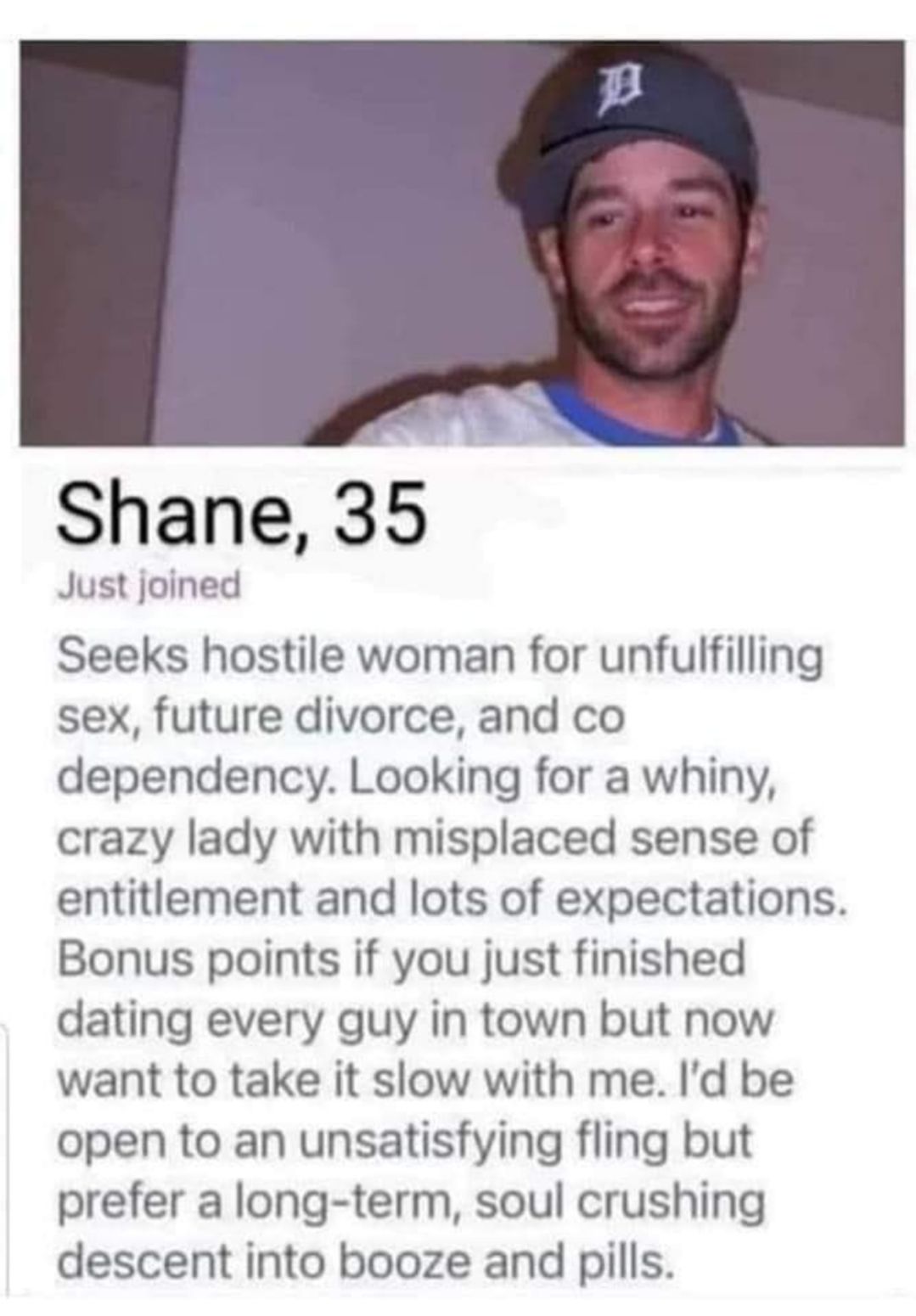 Shane 35 Just joined Seeks hostile woman for unfulfilling sex future divorce and co dependency Looking for a whiny crazy lady with misplaced sense of entitlement and lots of expectations Bonus points if you just finished dating every guy in town but now want to take it slow with me Id be open to an unsatisfying fling but prefer a long term soul crushing descent into booze and pills