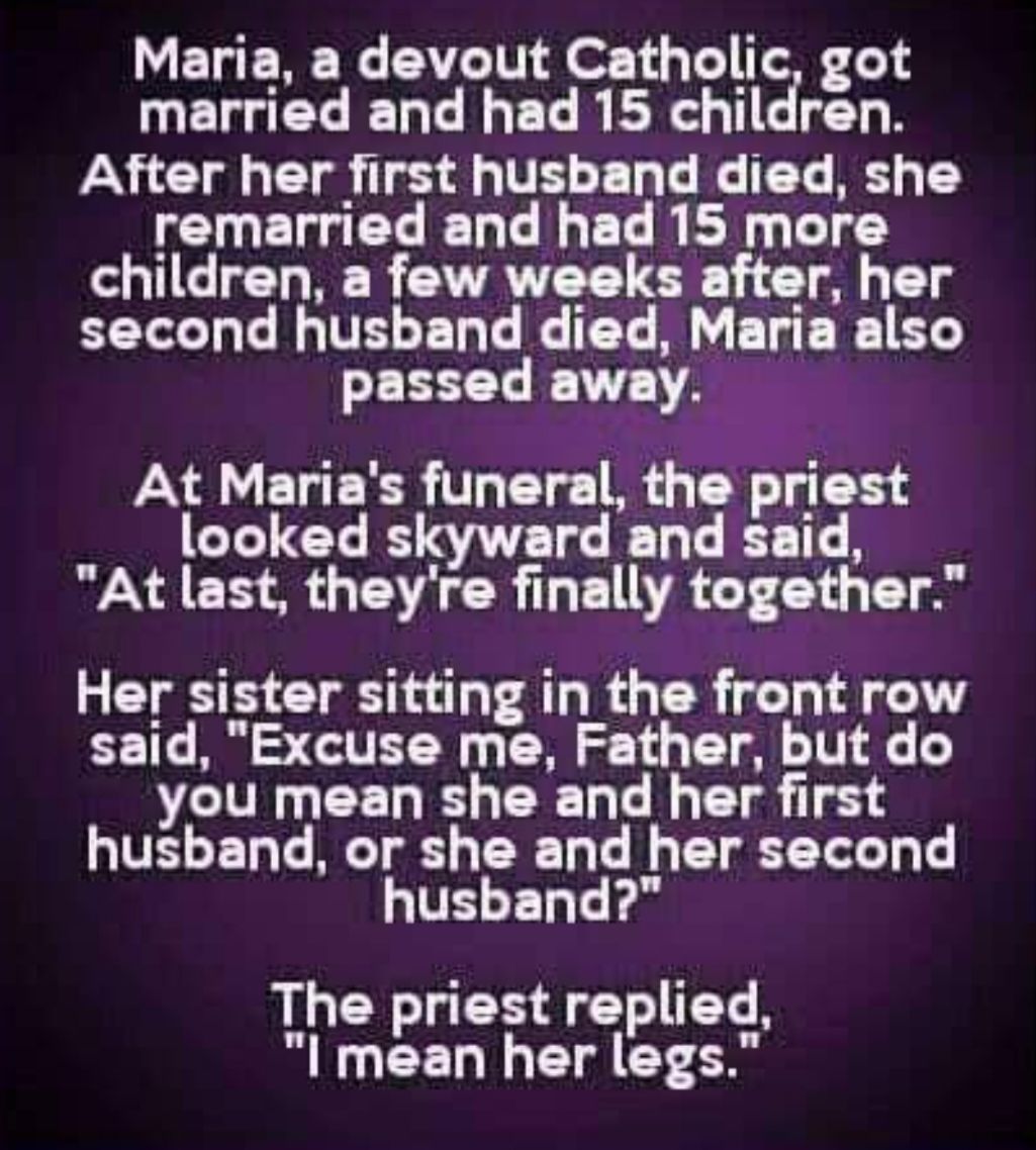 Maria a devout Catholic got married and had 15 children After her first husband died she remarried and had 15 more children a few weeks after her second husband died Maria also passed away At Marias funeral the priest looked skyward and said At last theyre finally together Her sister sitting in the front row said Excuse me Father but do you mean she and her first UVEET RT ERT Tf ELE husband The pr