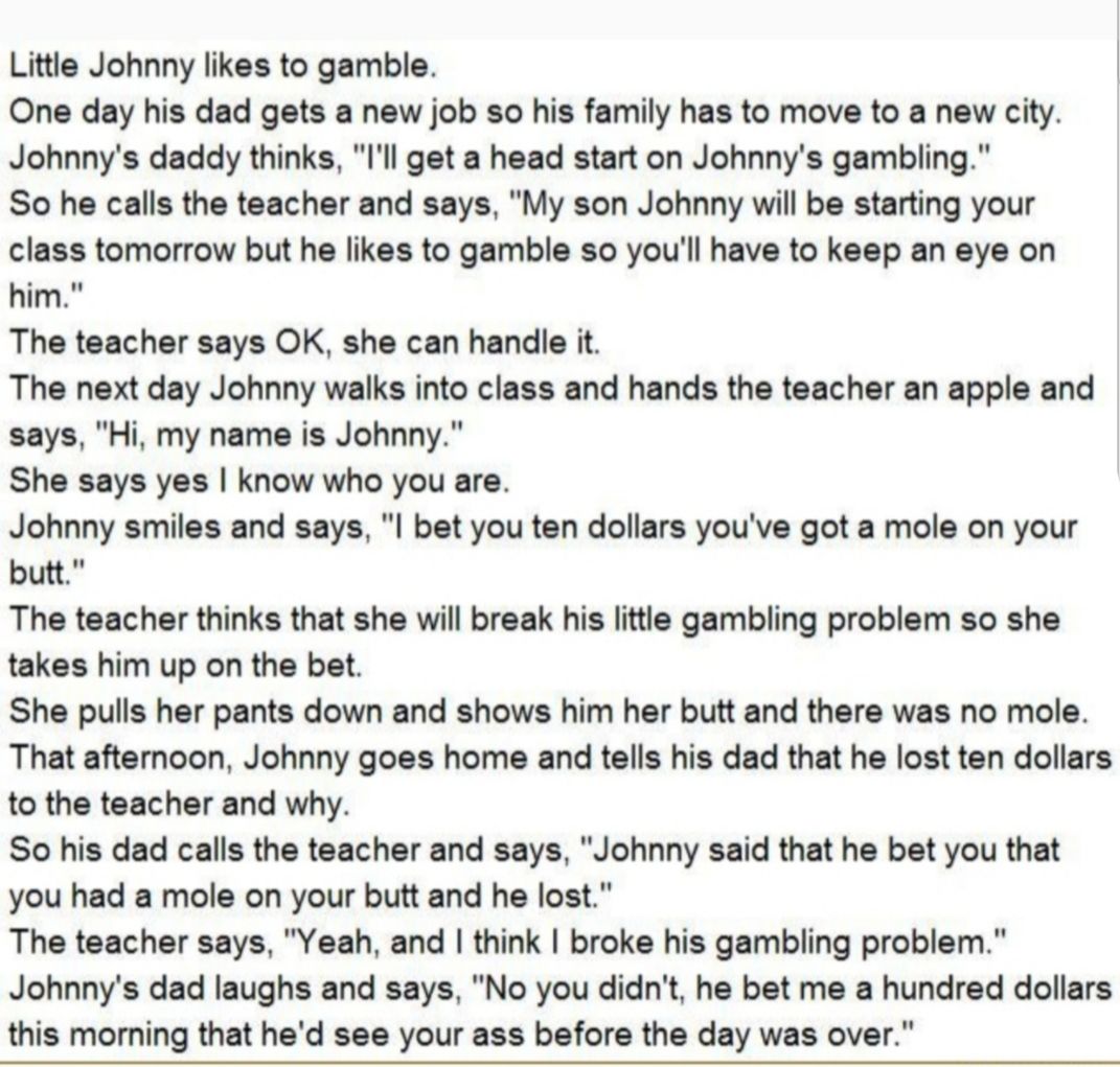 Little Johnny likes to gamble One day his dad gets a new job so his family has to move to a new city Johnnys daddy thinks Il get a head start on Johnnys gambling So he calls the teacher and says My son Johnny wil be starting your class tomorrow but he kes to gamble so youll have to keep an eye on The teacher says OK she can handle it The next day Johnny walks into class and hands the teacher an ap