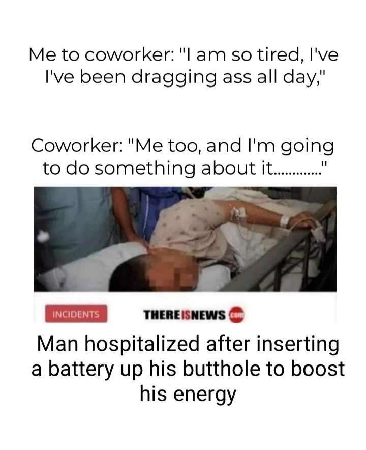 Me to coworker l am so tired Ive Ive been dragging ass all day Coworker Me too and Im going to do something about it Man hospitalized after inserting a battery up his butthole to boost his energy