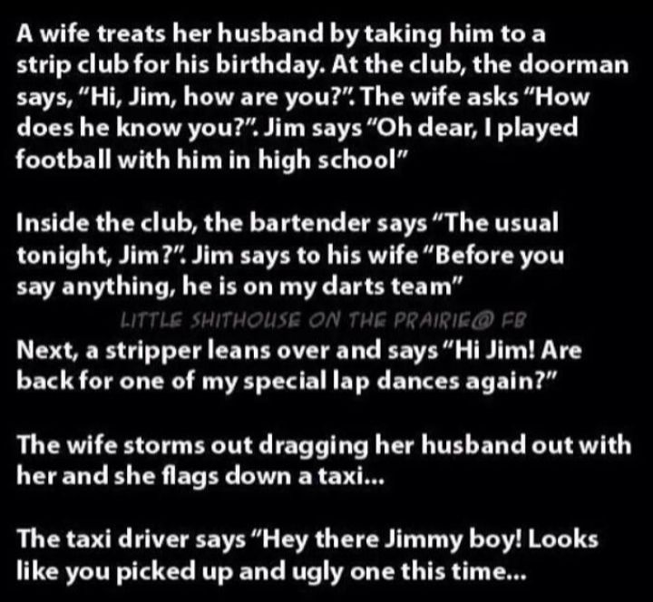 A wife treats her husband by taking him to a strip club for his birthday At the club the doorman says Hi Jim how are you The wife asks How does he know you Jim says Oh dear played football with him in high school Inside the club the bartender says The usual LCTTS T LA Tl T EFSVER OO TRV o 13 Y R say anything he is on my darts team Next a stripper leans over and says Hi Jim Are back for one of my s