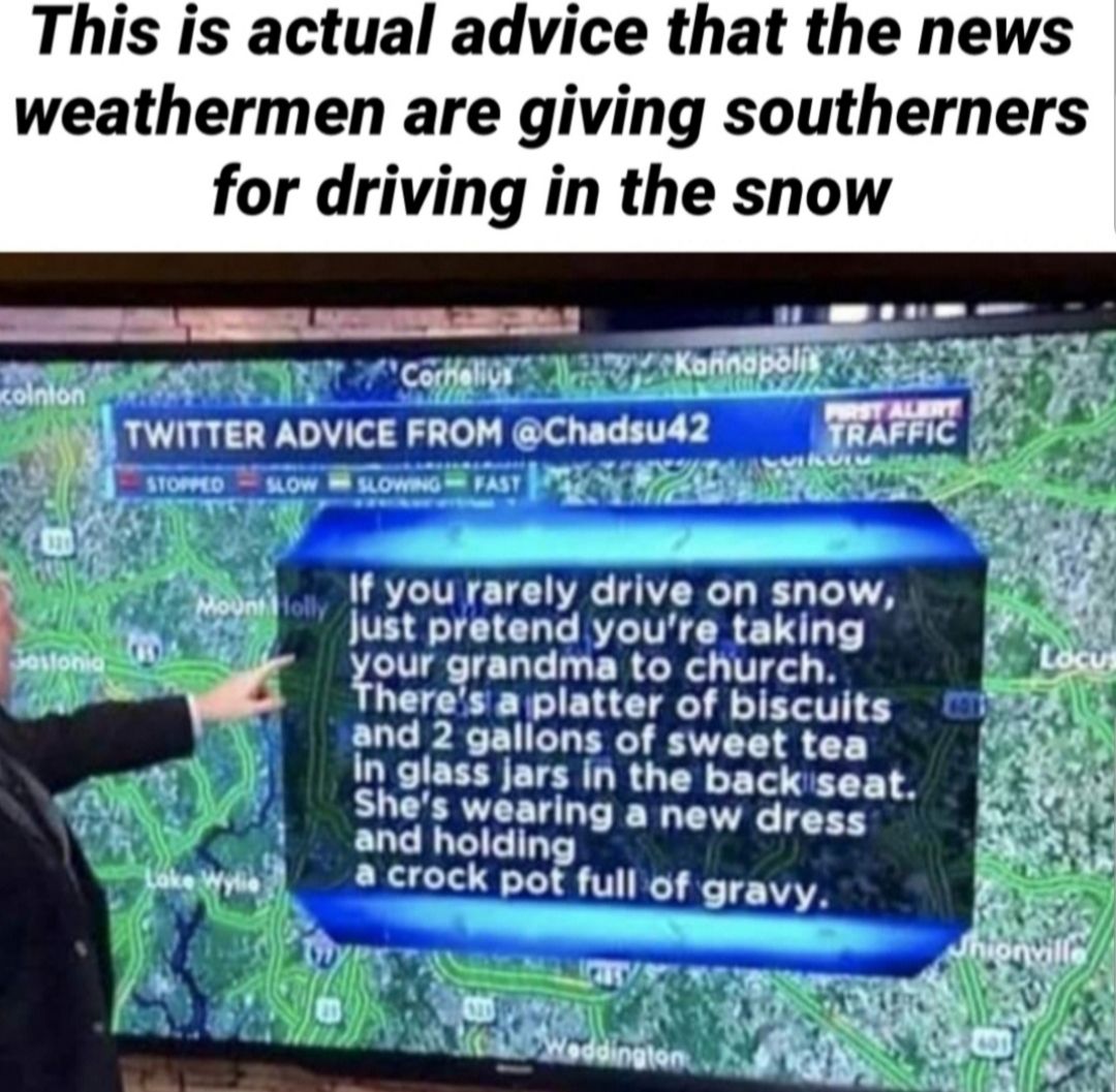 This is actual advice that the news weathermen are giving southerners for driving in the snow 1 B 00 X R 5 T St A T I R LA A PR s v L TWITTER ADVICE FROM Chadsud2 SRAFFIC vy v V A Y S A 2 l ATOPMD LOW LLOWNG FASY Y 4 7o A ot y N Weha f you rarely drive on snow e Just pretend youre taking our grandma to church R heres a platter of biscuits and 2 gallons of sweet tea In glass jars in the backseat Sh