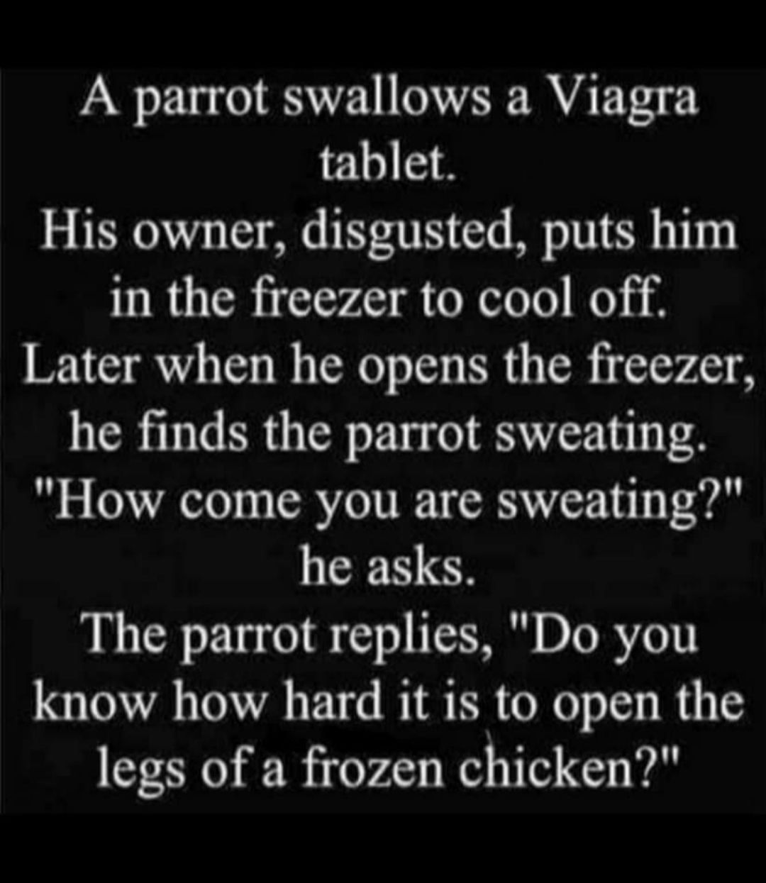 A parrot swallows a Viagra tablet His owner disgusted puts him in the freezer to cool off Later when he opens the freezer he finds the parrot sweating How come you are sweating he asks The parrot replies Do you know how hard it is to open the legs of a frozen chicken