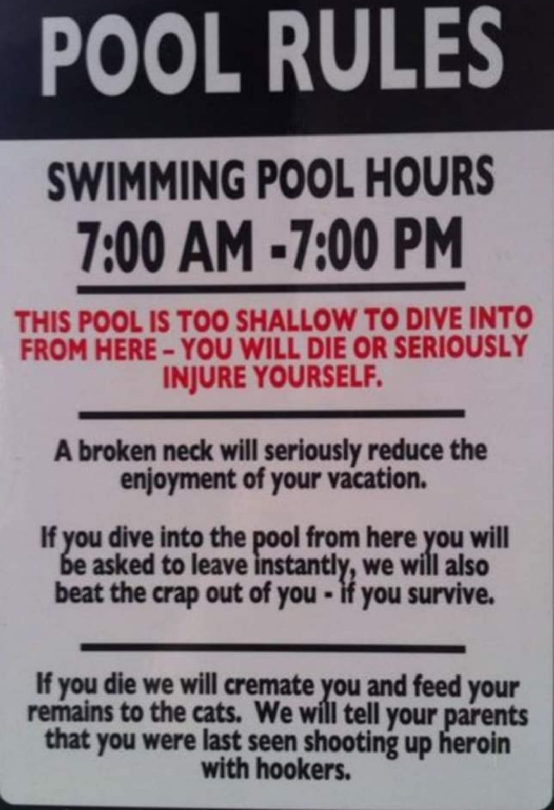 POOL RULES SWIMMING POOL HOURS 700 AM 700 PM A broken neck will seriously reduce the enjoyment of your vacation if oudivelntoderoo fromhere ouwill asked to leave beat the crap out of you yousuniye Ifyoudiewewlllcmmtl and feed your the Itellyour that you were last seen shooting up with hookers LTS e I e T