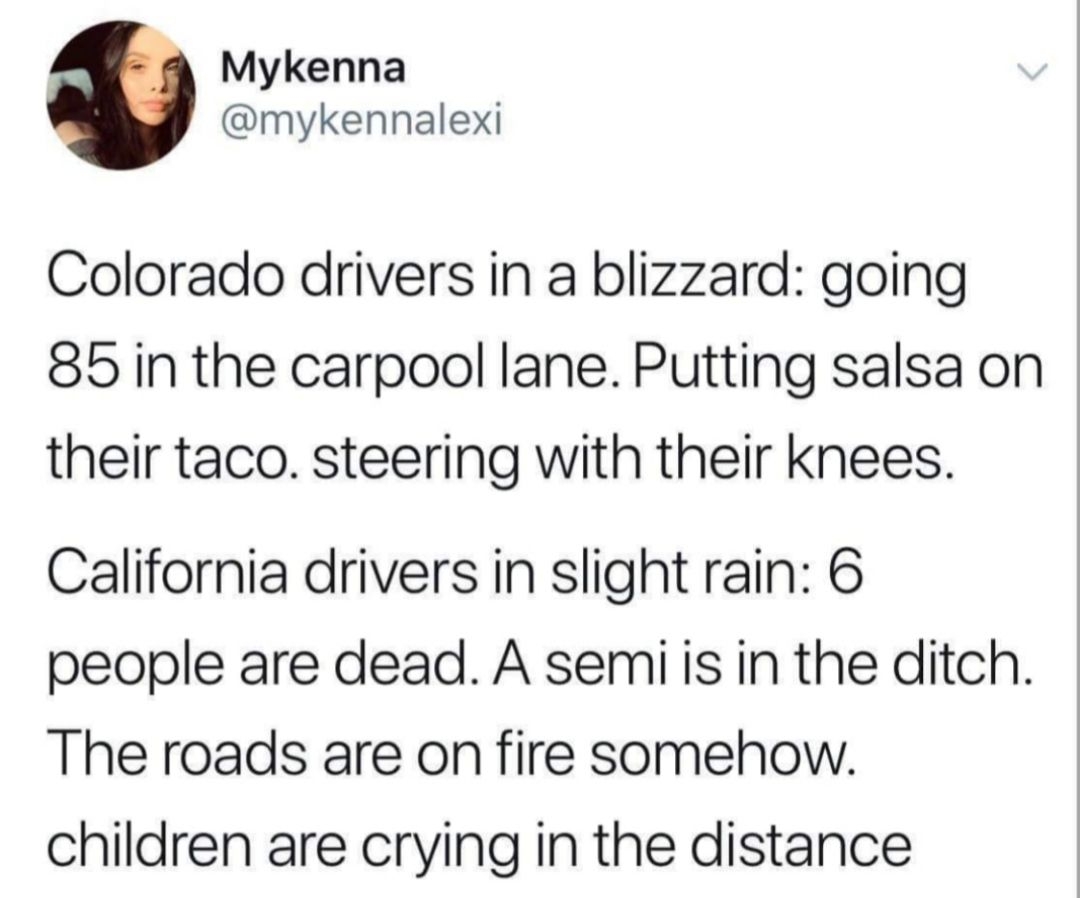 Mykenna mykennalexi Colorado drivers in a blizzard going 85 in the carpool lane Putting salsa on their taco steering with their knees California drivers in slight rain 6 people are dead A semi s in the ditch The roads are on fire somehow children are crying in the distance