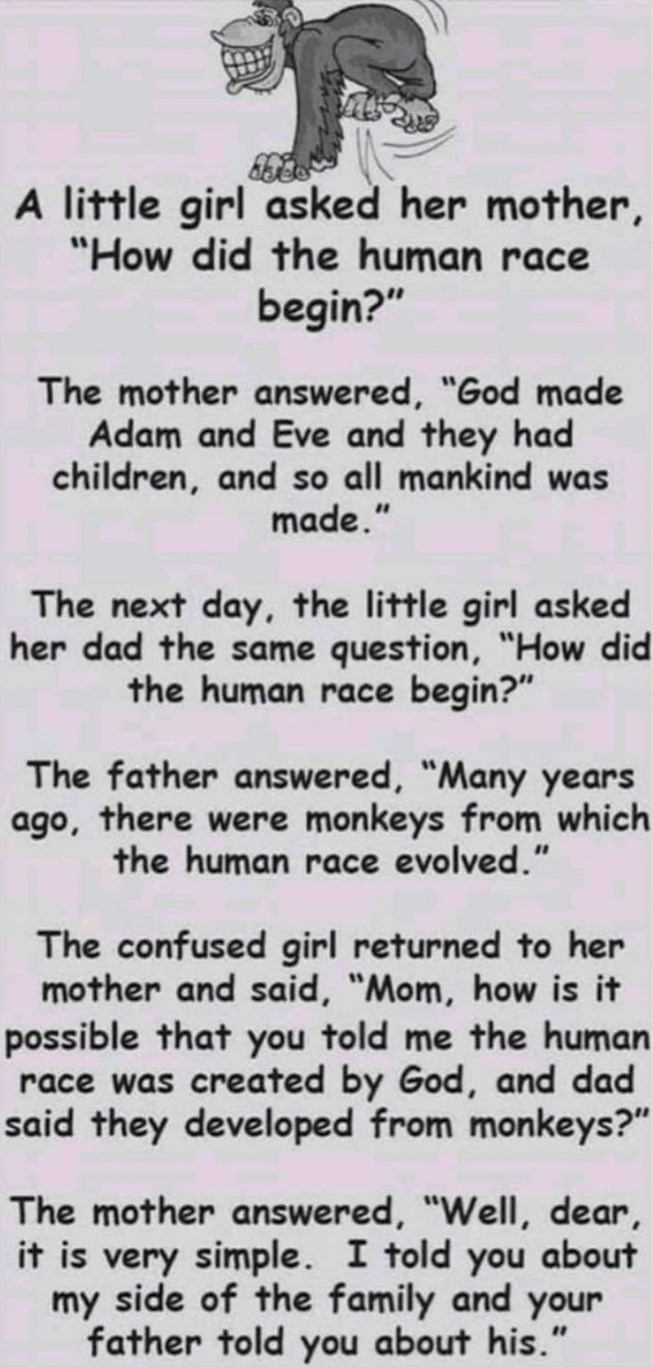 EE A little girl sked her mother How did the human race begin The mother answered God made Adam and Eve and they had children and so all mankind was made The next day the little girl asked her dad the same question How did the human race begin The father answered Many years ago there were monkeys from which the human race evolved The confused girl returned to her mother and said Mom how is it poss