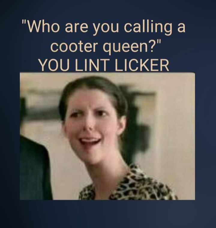 Who are you calling a cooter queen YOU LINT LICKER