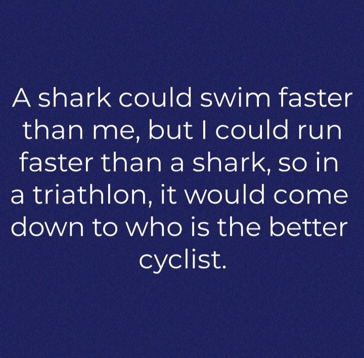 A shark could swim faster than me but could run faster than a shark so in a triathlon it would come down to who is the better cyclist