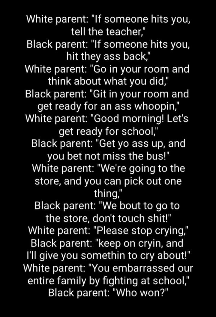 White parent If someone hits you LG R R CETol T Black parent If someone hits you NS GEENNE S White parent Go in your room and think about what you did Black parent Git in your room and get ready for an ass whoopin White parent Good morning Lets get ready for school Black parent Get yo ass up and you bet not miss the bus White parent Were going to the store and you can pick out one thing Black pare