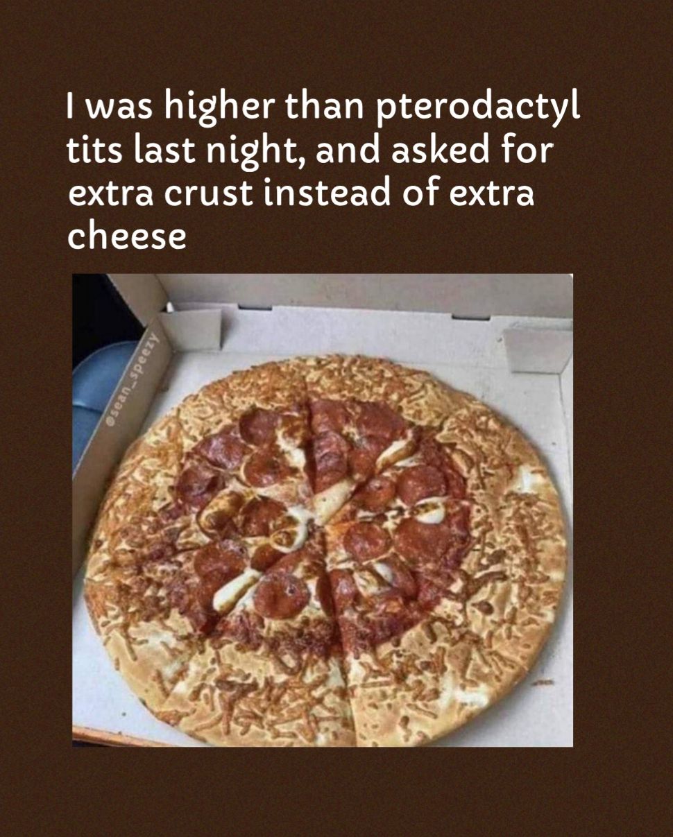 was higher than pterodactyl tits last night and asked for extra crust instead of extra cheese