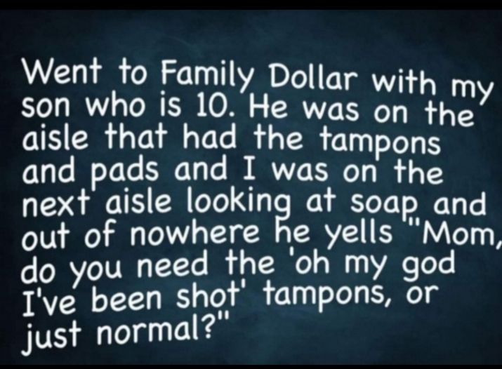 Went to Famil I y Doll i son who is 10 He wcclxl 31 Y aisle that had the tampo e and pads and I was onpfrqcsa next aisle looking at soap and out of nowhere he yells Mom do you need the oh my god Ive been shot tampons or just normal