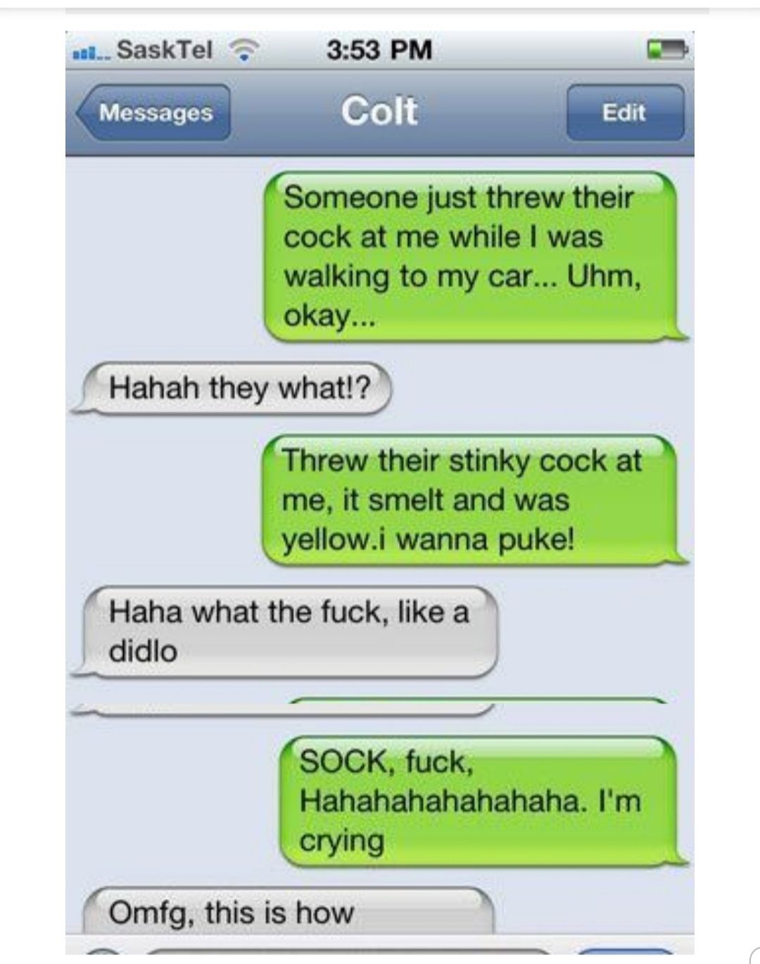 SaskTel 353 PM Y Messages Colt Edit Someone just threw their cock at me while was walking to my car Uhm okay Hahah they what Threw their stinky cock at me it smelt and was yellowi wanna puke Haha what the fuck like a didlo SOCK fuck Hahahahahahahaha Im crying Omfg this is how e